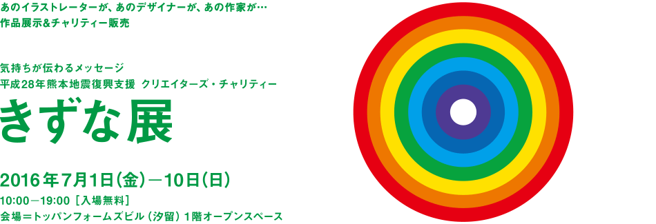 あのイラストレーターが、あのデザイナーが、あの作家が…作品展示&チャリティー販売　気持ちが伝わるメッセージ 平成28年熊本地震復興支援 クリエイタ−ズ・チャリティー「きずな展」2016年7月1日（金）ー10日（日）10時ー19時［入場無料］会場＝トッパンフォームズビル（汐留）１階オープンスペース