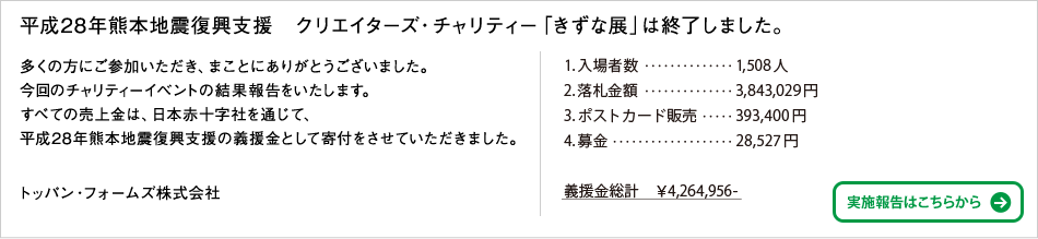 平成28年熊本地震復興支援　クリエイターズ・チャリティー「きずな展」は終了しました。多くの方にご参加いただき、まことにありがとうございました。今回のチャリティーイベントの結果報告をいたします。すべての売上金は、日本赤十字社を通じて、平成28年熊本地震復興支援の義援金として寄付をさせていただきました。トッパン・フォームズ株式会社
1.入場者数…1,508人 2.落札金額…3,843,029円 3.ポストカード販売…393,400円 4.募金…28,527円 義援金総計 ￥4,264,956-