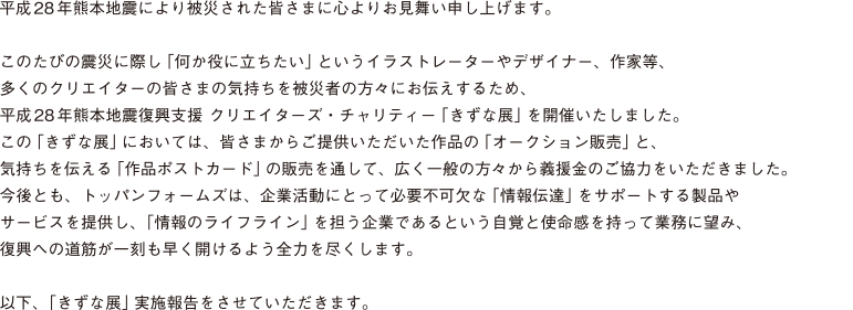 平成28年熊本地震により被災された皆さまに心よりお見舞い申し上げます。
このたびの震災に際し「何か役に立ちたい」というイラストレーターやデザイナー、作家等、多くのクリエイターの皆さまの気持ちを被災者の方々にお伝えするため、平成28年熊本地震復興支援 クリエイターズ・チャリティー「きずな展」を開催いたしました。
この「きずな展」においては、皆さまからご提供いただいた作品の「オークション販売」と、気持ちを伝える「作品ポストカード」の販売を通して、広く一般の方々から義援金のご協力をいただきました。
今後とも、トッパンフォームズは、企業活動にとって必要不可欠な「情報伝達」をサポートする製品やサービスを提供し、「情報のライフライン」を担う企業であるという自覚と使命感を持って業務に望み、復興への道筋が一刻も早く開けるよう全力を尽くします。
以下、「きずな展」実施報告をさせていただきます。