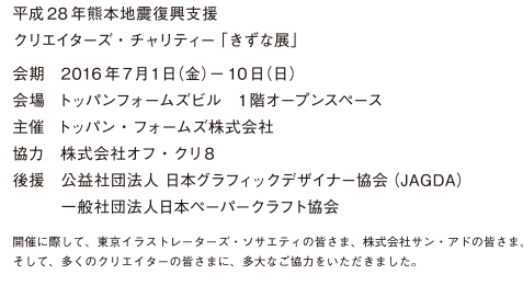 平成28年熊本地震復興支援 クリエイターズ・チャリティー「きずな展」　会期 : 2016年7月1日（金）ー10日（日）　会場 : トッパンフォームズビル　1階オープンスペース　主催 : トッパン・フォームズ株式会社　協力 : 株式会社オフ・クリ8　後援 : 公益社団法人 日本グラフィックデザイナー協会（JAGDA）　一般社団法人日本ペーパークラフト協会
開催に際して、東京イラストレーターズ・ソサエティの皆さま、株式会社サン・アドの皆さま、そして、多くのクリエイターの皆さまに、多大なご協力をいただきました。